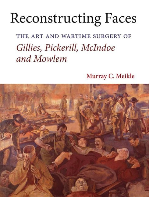 Reconstructing Faces: The Art and Wartime Surgery of Gillies, Pickerill, McIndoe and Mowlem by Meikle, Murray C.