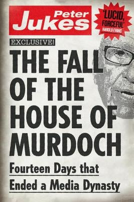 The Fall of the House of Murdoch: Fourteen Days That Ended a Media Dynasty by Jukes, Peter