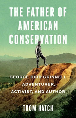 The Father of American Conservation: George Bird Grinnell Adventurer, Activist, and Author by Hatch, Thom