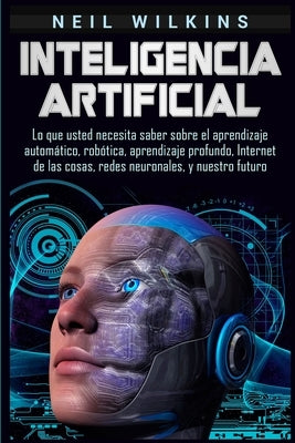 Inteligencia artificial: Lo que usted necesita saber sobre el aprendizaje automático, robótica, aprendizaje profundo, Internet de las cosas, re by Wilkins, Neil