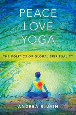 Peace Love Yoga: The Politics of Global Spirituality by Jain, Andrea R.