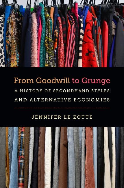 From Goodwill to Grunge: A History of Secondhand Styles and Alternative Economies by Le Zotte, Jennifer