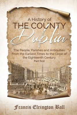 A History of the County Dublin: The People, Parishes and Antiquities From the Earliest Times to the Close of the Eighteenth Century (Part first) by Ball, Francis Elrington