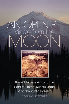 An Open Pit Visible from the Moon: The Wilderness ACT and the Fight to Protect Miners Ridge and the Public Interest Volume 2 by Sowards, Adam M.