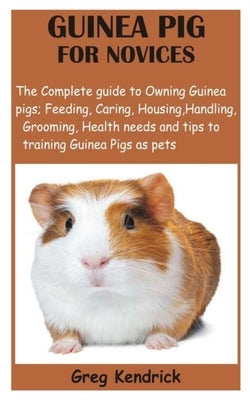 Guinea Pig for Novices: The Complete guide to Owning Guinea pigs; Feeding, Caring, Housing, Handling, Grooming, Health needs and tips to train by Kendrick, Greg