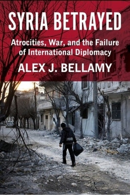 Syria Betrayed: Atrocities, War, and the Failure of International Diplomacy by Bellamy, Alex J.