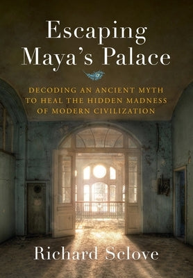 Escaping Maya's Palace: Decoding an Ancient Myth to Heal the Hidden Madness of Modern Civilization by Sclove, Richard