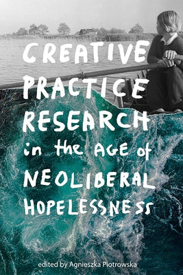 Creative Practice Research in the Age of Neoliberal Hopelessness by Piotrowska, Agnieszka