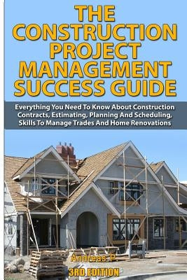 The Construction Project Management Success Guide: Everything You Need to Know about Construction Contracts, Estimating, Planning and Scheduling, Skil by P, Andreas