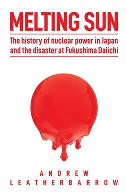Melting Sun: The History of Nuclear Power in Japan and the Disaster at Fukushima Daiichi by Leatherbarrow, Andrew