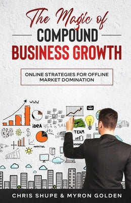 The Magic Of Compound Business Growth: Online Strategies For Offline Market Domination by Golden, Myron