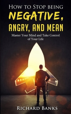 How to Stop Being Negative, Angry, and Mean: Master Your Mind and Take Control of Your Life by Banks, Richard