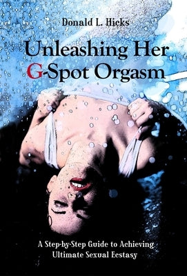 Unleashing Her G-Spot Orgasm: A Step-By-Step Guide to Achieving Ultimate Sexual Ecstasy by Hicks, Donald L.