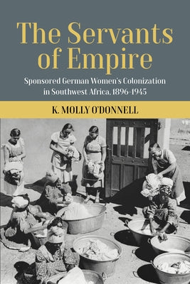 The Servants of Empire: Sponsored German Women's Colonization in Southwest Africa, 1896-1945 by O'Donnell K. Molly