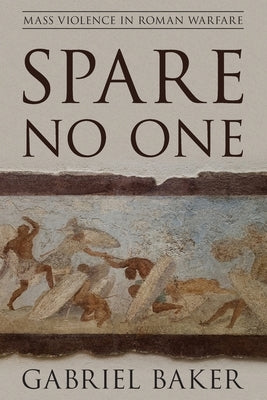 Spare No One: Mass Violence in Roman Warfare by Baker, Gabriel