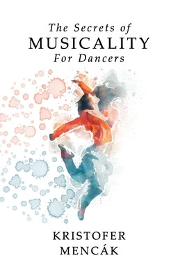 The Secrets of Musicality For Dancers: Learning 9 Essential Musicality Skills in Dance by Menc&#225;k, Kristofer