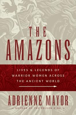 The Amazons: Lives and Legends of Warrior Women Across the Ancient World by Mayor, Adrienne