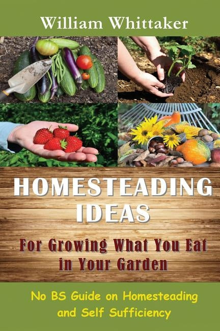 Homesteading Ideas for Growing What You Eat in Your Garden: No Bs Guide on Homesteading and Self Sufficiency by Whittaker, William