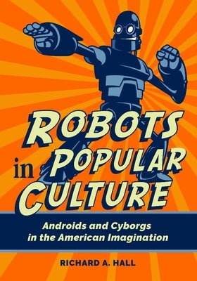 Robots in Popular Culture: Androids and Cyborgs in the American Imagination by Hall, Richard A.