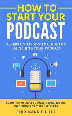 How to Start Your Podcast: A Simple step-by-step Guide for Launching your Podcast. Learn how to choose Podcasting Equipment, Marketing, and more by Fuller, Ferdinand