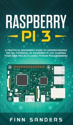 Raspberry Pi 3: A Practical Beginner's Guide To Understanding The Full Potential Of Raspberry Pi 3 By Starting Your Own Projects Using by Sanders, Finn