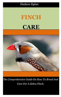 Zebra Finch Care: The Comprehensive Guide On How To Breed And Care For A Zebra Finch. by Dylan, Hudson