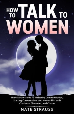 How to Talk To Women: The Ultimate Guide To Mastering Communication, Starting Conversation, and How to Flirt with Charisma, Character, and C by Strauss, Nate