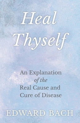 Heal Thyself - An Explanation of the Real Cause and Cure of Disease by Bach, Edward