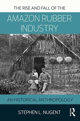 The Rise and Fall of the Amazon Rubber Industry: An Historical Anthropology by Nugent, Stephen