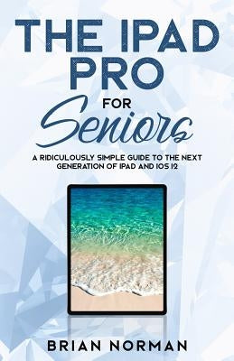 The iPad Pro for Seniors: A Ridiculously Simple Guide To the Next Generation of iPad and iOS 12 by Norman, Brian