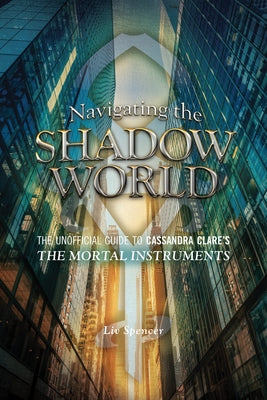 Navigating the Shadow World: The Unofficial Guide to Cassandra Clare's the Mortal Instruments by Spencer, LIV