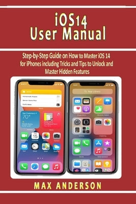 iOS 14 User Manual: Step-by-Step Guide on How to Master iOS 14 for iPhones including Tricks and Tips to Unlock and Master Hidden Features by Anderson, Max