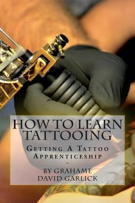 How To Learn Tattooing: Getting A Tattoo Apprenticeship by Garlick, Grahame David