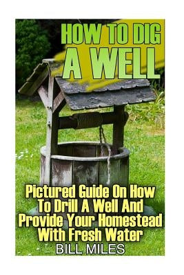 How To Dig A Well: Pictured Guide On How To Drill A Well And Provide Your Homestead With Fresh Water: (How To Drill A Well) by Miles, Bill