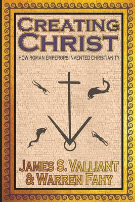 Creating Christ: How Roman Emperors Invented Christianity by Valliant, James S.
