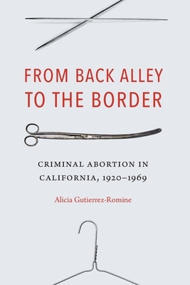 From Back Alley to the Border: Criminal Abortion in California, 1920-1969 by Gutierrez-Romine, Alicia