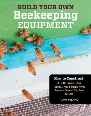 Build Your Own Beekeeping Equipment: How to Construct 8- & 10-Frame Hives; Top Bar, Nuc & Demo Hives; Feeders, Swarm Catchers & More by Pisano, Tony