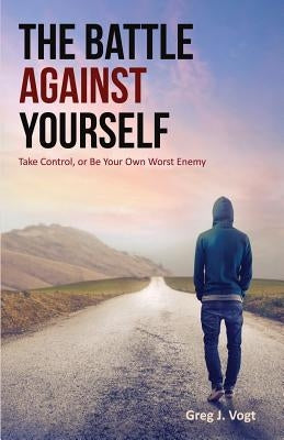 The Battle Against Yourself: Take Control, or Be Your Own Worst Enemy by Vogt, Greg J.