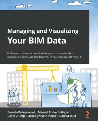 Managing and Visualizing Your BIM Data: Understand the fundamentals of computer science for data visualization using Autodesk Dynamo, Revit, and Micro by Pellegrino, Ernesto