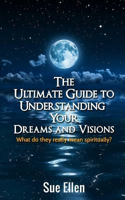 The Ultimate Guide to Understanding Your Dreams and Visions: What do they really mean spiritually? by Ellen, Sue