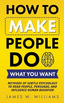 How to Make People Do What You Want: Methods of Subtle Psychology to Read People, Persuade, and Influence Human Behavior by W. Williams, James