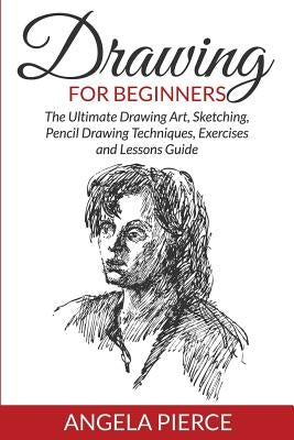 Drawing For Beginners: The Ultimate Drawing Art, Sketching, Pencil Drawing Techniques, Exercises and Lessons Guide by Pierce, Angela