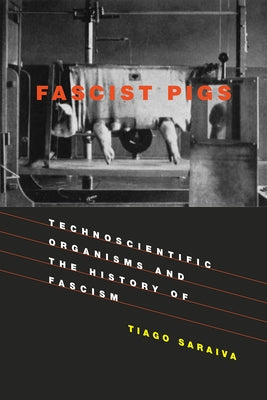 Fascist Pigs: Technoscientific Organisms and the History of Fascism by Saraiva, Tiago