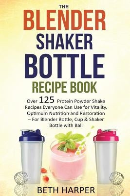 The Blender Shaker Bottle Recipe Book: Over 125 Protein Powder Shake Recipes Everyone Can Use for Vitality, Optimum Nutrition and Restoration-for Blen by Harper, Beth