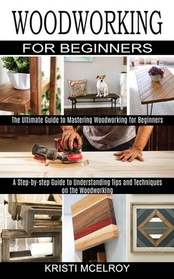 Woodworking for Beginners: The Ultimate Guide to Mastering Woodworking for Beginners (A Step-by-step Guide to Understanding Tips and Techniques o by McElroy, Kristi
