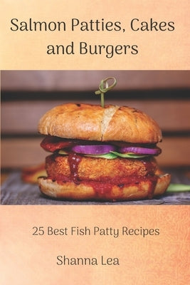 Salmon Patties, Cakes and Burgers: 25 Best Fish Patty Recipes by Lea, Shanna