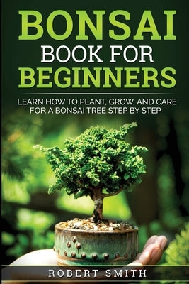 Bonsai Book for Beginners: Learn How to Plant, Grow, and Care for a Bonsai Tree Step by Step by Smith, Robert