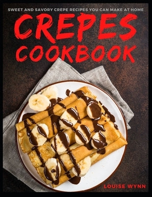 Crepes Cookbook: Sweet and Savory Crepe Recipes You Can Make at Home by Wynn, Louise