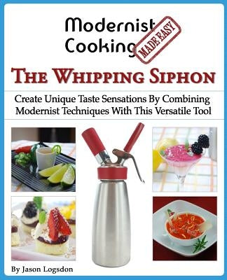 Modernist Cooking Made Easy: The Whipping Siphon: Create Unique Taste Sensations By Combining Modernist Techniques With This Versatile Tool by Logsdon, Jason