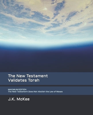 The New Testament Validates Torah MAXIMUM EDITION: The New Testament Does Not Abolish the Law of Moses by McKee, J. K.